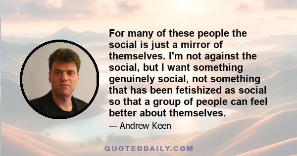 For many of these people the social is just a mirror of themselves. I'm not against the social, but I want something genuinely social, not something that has been fetishized as social so that a group of people can feel