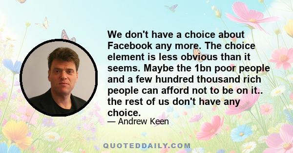 We don't have a choice about Facebook any more. The choice element is less obvious than it seems. Maybe the 1bn poor people and a few hundred thousand rich people can afford not to be on it.. the rest of us don't have