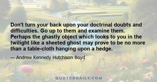 Don't turn your back upon your doctrinal doubts and difficulties. Go up to them and examine them. Perhaps the ghastly object which looks to you in the twilight like a sheeted ghost may prove to be no more than a