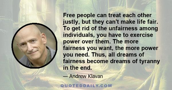 Free people can treat each other justly, but they can't make life fair. To get rid of the unfairness among individuals, you have to exercise power over them. The more fairness you want, the more power you need. Thus,