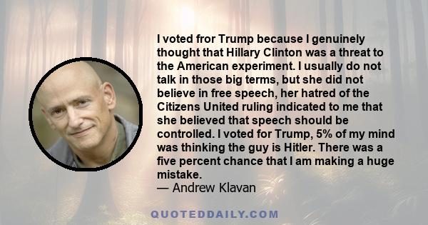 I voted fror Trump because I genuinely thought that Hillary Clinton was a threat to the American experiment. I usually do not talk in those big terms, but she did not believe in free speech, her hatred of the Citizens