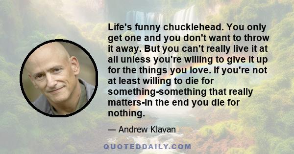 Life's funny chucklehead. You only get one and you don't want to throw it away. But you can't really live it at all unless you're willing to give it up for the things you love. If you're not at least willing to die for