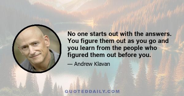 No one starts out with the answers. You figure them out as you go and you learn from the people who figured them out before you.