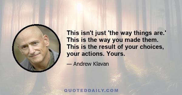 This isn't just 'the way things are.' This is the way you made them. This is the result of your choices, your actions. Yours.