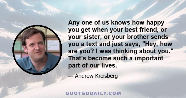 Any one of us knows how happy you get when your best friend, or your sister, or your brother sends you a text and just says, Hey, how are you? I was thinking about you. That's become such a important part of our lives.