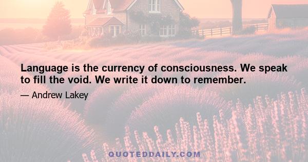 Language is the currency of consciousness. We speak to fill the void. We write it down to remember.