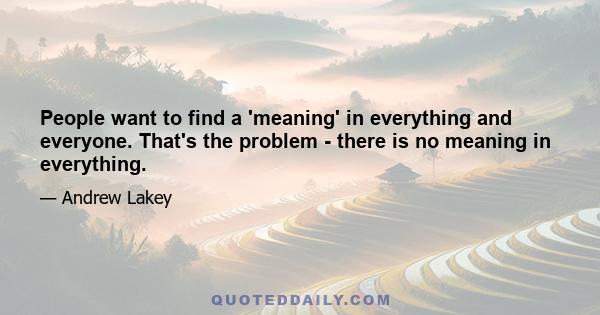 People want to find a 'meaning' in everything and everyone. That's the problem - there is no meaning in everything.