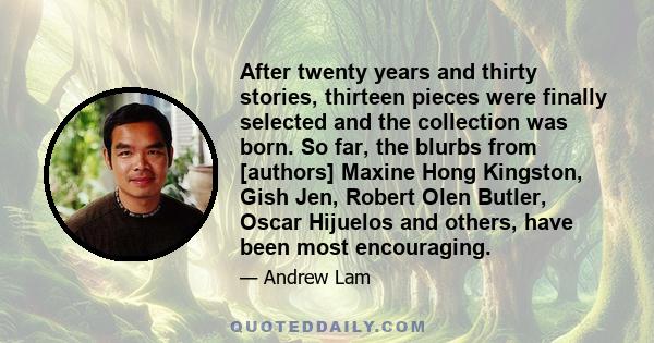 After twenty years and thirty stories, thirteen pieces were finally selected and the collection was born. So far, the blurbs from [authors] Maxine Hong Kingston, Gish Jen, Robert Olen Butler, Oscar Hijuelos and others,