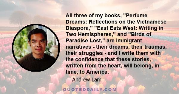 All three of my books, Perfume Dreams: Reflections on the Vietnamese Diaspora, East Eats West: Writing in Two Hemispheres, and Birds of Paradise Lost, are immigrant narratives - their dreams, their traumas, their