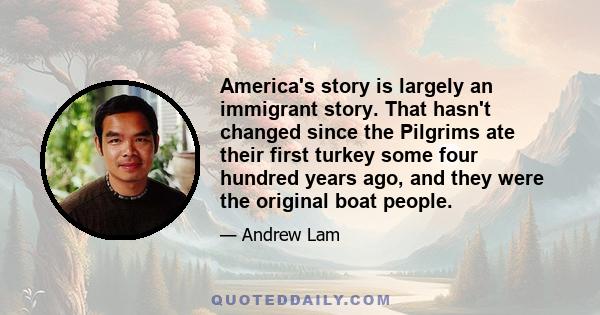 America's story is largely an immigrant story. That hasn't changed since the Pilgrims ate their first turkey some four hundred years ago, and they were the original boat people.