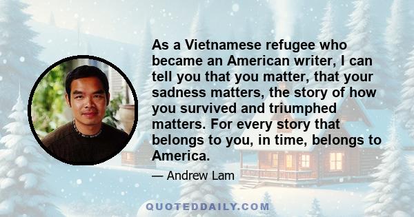 As a Vietnamese refugee who became an American writer, I can tell you that you matter, that your sadness matters, the story of how you survived and triumphed matters. For every story that belongs to you, in time,