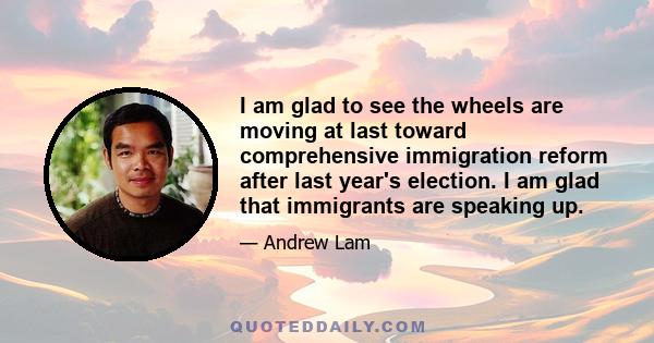 I am glad to see the wheels are moving at last toward comprehensive immigration reform after last year's election. I am glad that immigrants are speaking up.