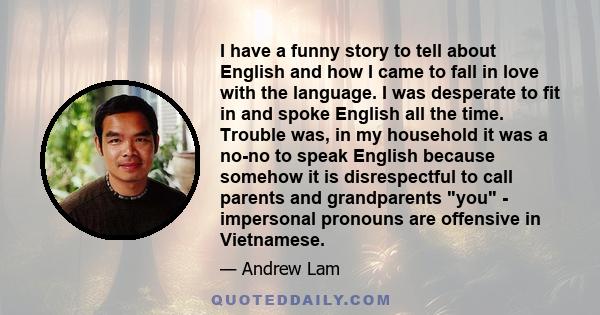 I have a funny story to tell about English and how I came to fall in love with the language. I was desperate to fit in and spoke English all the time. Trouble was, in my household it was a no-no to speak English because 