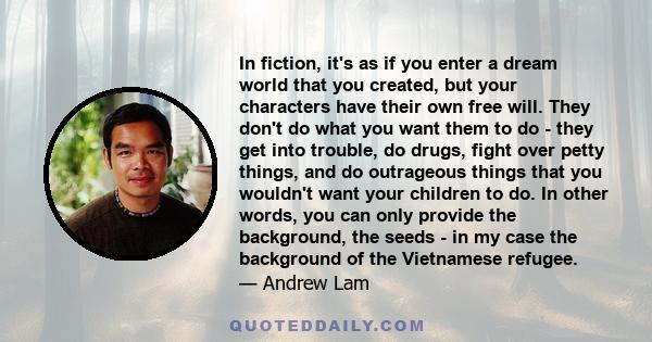 In fiction, it's as if you enter a dream world that you created, but your characters have their own free will. They don't do what you want them to do - they get into trouble, do drugs, fight over petty things, and do