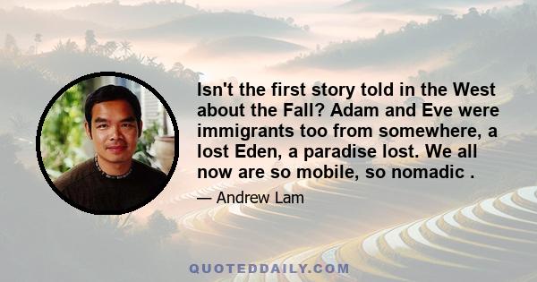 Isn't the first story told in the West about the Fall? Adam and Eve were immigrants too from somewhere, a lost Eden, a paradise lost. We all now are so mobile, so nomadic .