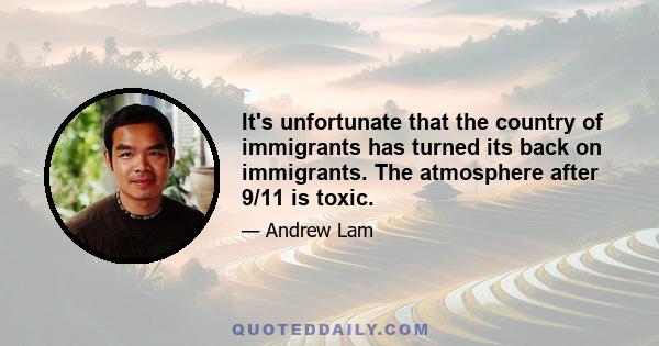 It's unfortunate that the country of immigrants has turned its back on immigrants. The atmosphere after 9/11 is toxic.