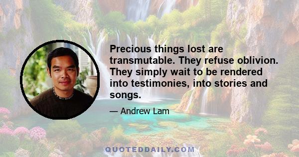 Precious things lost are transmutable. They refuse oblivion. They simply wait to be rendered into testimonies, into stories and songs.