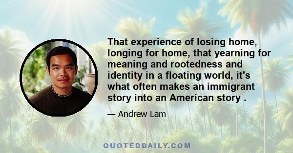 That experience of losing home, longing for home, that yearning for meaning and rootedness and identity in a floating world, it's what often makes an immigrant story into an American story .