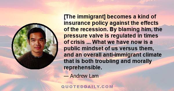 [The immigrant] becomes a kind of insurance policy against the effects of the recession. By blaming him, the pressure valve is regulated in times of crisis ... What we have now is a public mindset of us versus them, and 