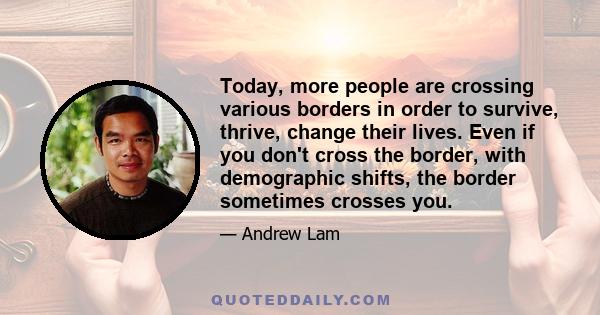 Today, more people are crossing various borders in order to survive, thrive, change their lives. Even if you don't cross the border, with demographic shifts, the border sometimes crosses you.