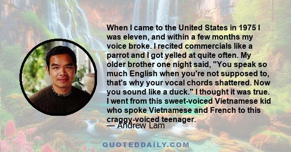 When I came to the United States in 1975 I was eleven, and within a few months my voice broke. I recited commercials like a parrot and I got yelled at quite often. My older brother one night said, You speak so much