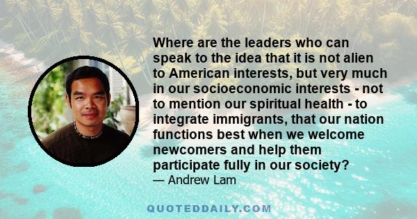 Where are the leaders who can speak to the idea that it is not alien to American interests, but very much in our socioeconomic interests - not to mention our spiritual health - to integrate immigrants, that our nation