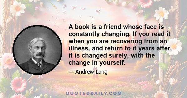 A book is a friend whose face is constantly changing. If you read it when you are recovering from an illness, and return to it years after, it is changed surely, with the change in yourself.