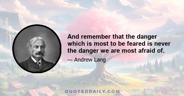 And remember that the danger which is most to be feared is never the danger we are most afraid of.