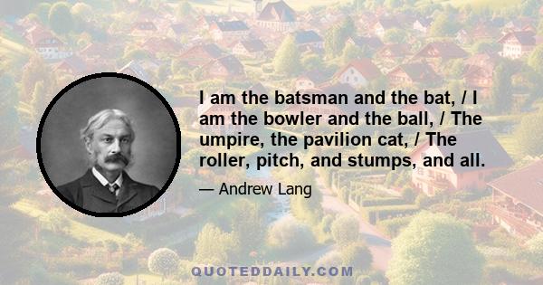 I am the batsman and the bat, / I am the bowler and the ball, / The umpire, the pavilion cat, / The roller, pitch, and stumps, and all.