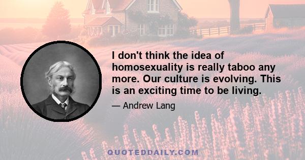 I don't think the idea of homosexuality is really taboo any more. Our culture is evolving. This is an exciting time to be living.