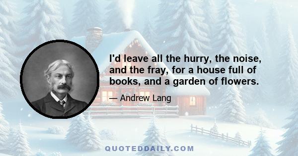 I'd leave all the hurry, the noise, and the fray, for a house full of books, and a garden of flowers.