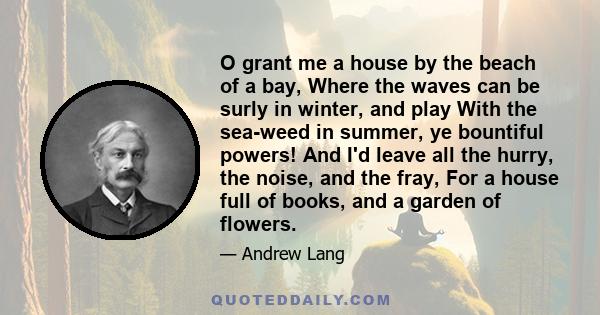 O grant me a house by the beach of a bay, Where the waves can be surly in winter, and play With the sea-weed in summer, ye bountiful powers! And I'd leave all the hurry, the noise, and the fray, For a house full of