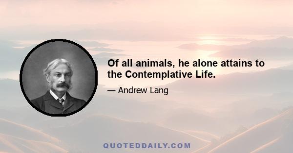 Of all animals, he alone attains to the Contemplative Life.