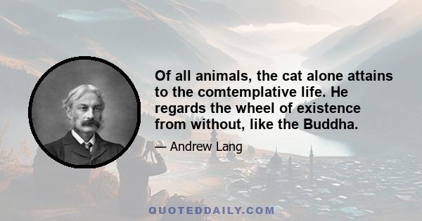 Of all animals, the cat alone attains to the comtemplative life. He regards the wheel of existence from without, like the Buddha.