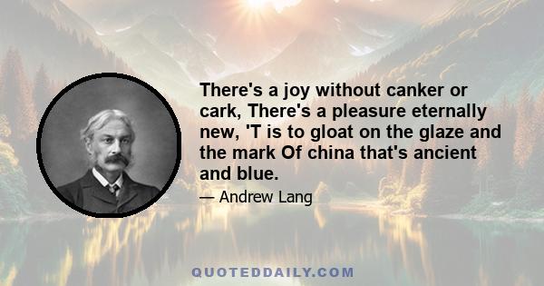 There's a joy without canker or cark, There's a pleasure eternally new, 'T is to gloat on the glaze and the mark Of china that's ancient and blue.