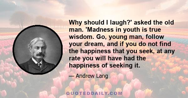 Why should I laugh?' asked the old man. 'Madness in youth is true wisdom. Go, young man, follow your dream, and if you do not find the happiness that you seek, at any rate you will have had the happiness of seeking it.