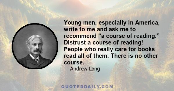 Young men, especially in America, write to me and ask me to recommend “a course of reading.” Distrust a course of reading! People who really care for books read all of them. There is no other course.