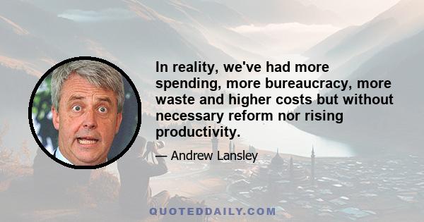 In reality, we've had more spending, more bureaucracy, more waste and higher costs but without necessary reform nor rising productivity.