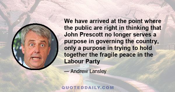 We have arrived at the point where the public are right in thinking that John Prescott no longer serves a purpose in governing the country, only a purpose in trying to hold together the fragile peace in the Labour Party