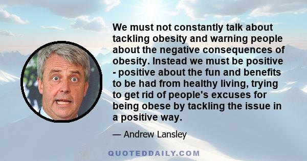 We must not constantly talk about tackling obesity and warning people about the negative consequences of obesity. Instead we must be positive - positive about the fun and benefits to be had from healthy living, trying