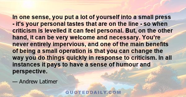 In one sense, you put a lot of yourself into a small press - it's your personal tastes that are on the line - so when criticism is levelled it can feel personal. But, on the other hand, it can be very welcome and