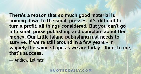 There's a reason that so much good material is coming down to the small presses: it's difficult to turn a profit, all things considered. But you can't go into small press publishing and complain about the money. Our