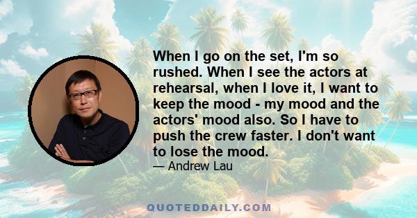 When I go on the set, I'm so rushed. When I see the actors at rehearsal, when I love it, I want to keep the mood - my mood and the actors' mood also. So I have to push the crew faster. I don't want to lose the mood.