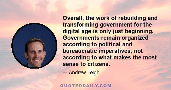 Overall, the work of rebuilding and transforming government for the digital age is only just beginning. Governments remain organized according to political and bureaucratic imperatives, not according to what makes the