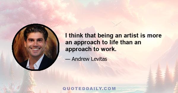 I think that being an artist is more an approach to life than an approach to work.