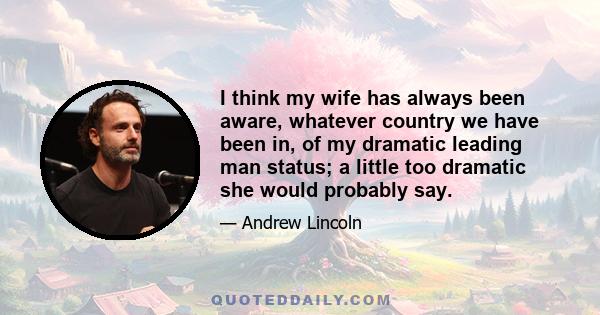 I think my wife has always been aware, whatever country we have been in, of my dramatic leading man status; a little too dramatic she would probably say.