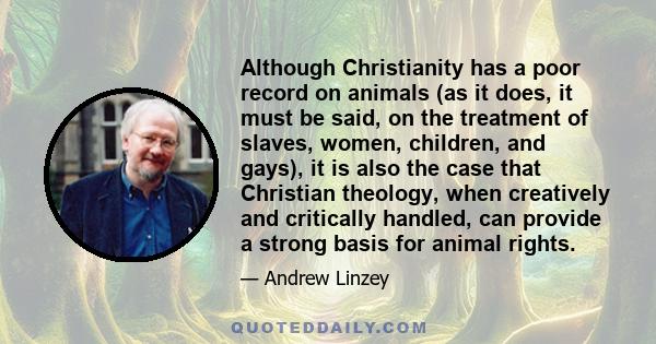 Although Christianity has a poor record on animals (as it does, it must be said, on the treatment of slaves, women, children, and gays), it is also the case that Christian theology, when creatively and critically