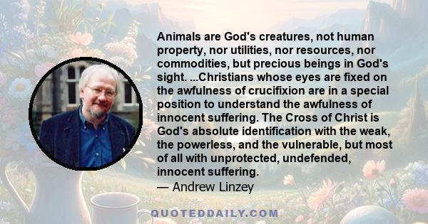 Animals are God's creatures, not human property, nor utilities, nor resources, nor commodities, but precious beings in God's sight. ...Christians whose eyes are fixed on the awfulness of crucifixion are in a special