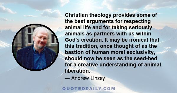 Christian theology provides some of the best arguments for respecting animal life and for taking seriously animals as partners with us within God's creation. It may be ironical that this tradition, once thought of as