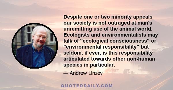 Despite one or two minority appeals our society is not outraged at man's unremitting use of the animal world. Ecologists and environmentalists may talk of ecological consciousness or environmental responsibility but